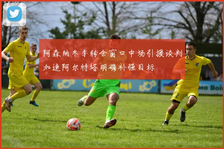 阿森纳冬季转会窗口中场引援谈判加速阿尔特塔明确补强目标