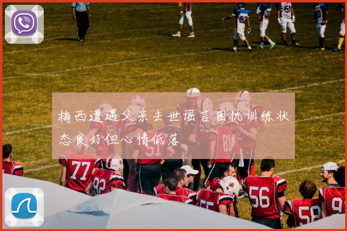 梅西遭遇父亲去世谣言困扰训练状态良好但心情低落