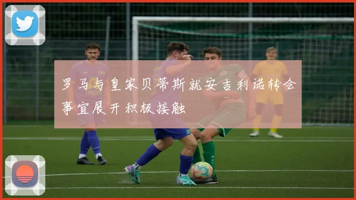 罗马与皇家贝蒂斯就安吉利诺转会事宜展开积极接触