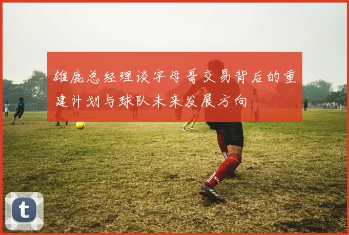 雄鹿总经理谈字母哥交易背后的重建计划与球队未来发展方向