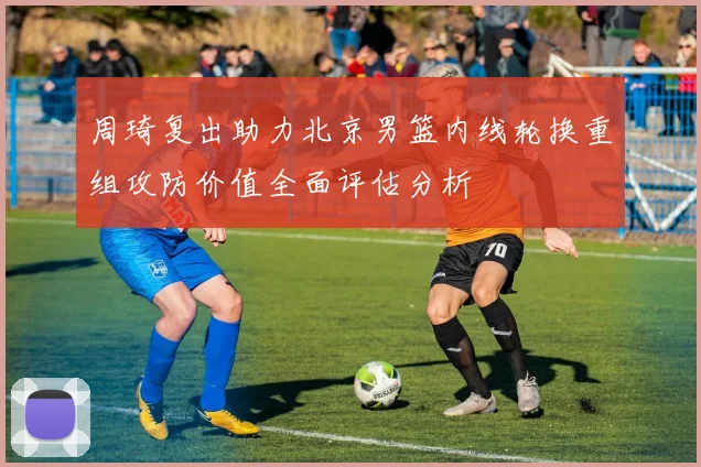 周琦复出助力北京男篮内线轮换重组攻防价值全面评估分析