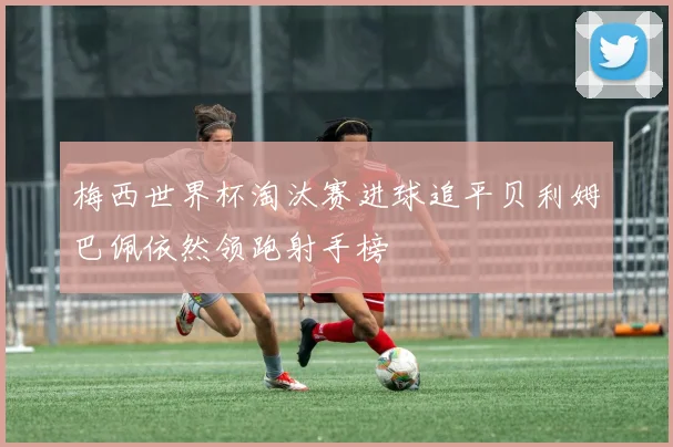 梅西世界杯淘汰赛进球追平贝利姆巴佩依然领跑射手榜