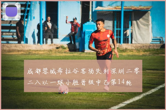 成都蓉城希拉谷客场失利深圳二零二八以一球小胜晋级中乙第14轮