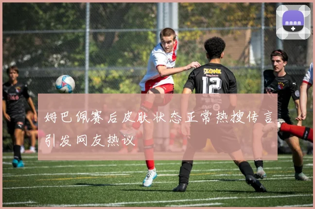 姆巴佩赛后皮肤状态正常热搜传言引发网友热议