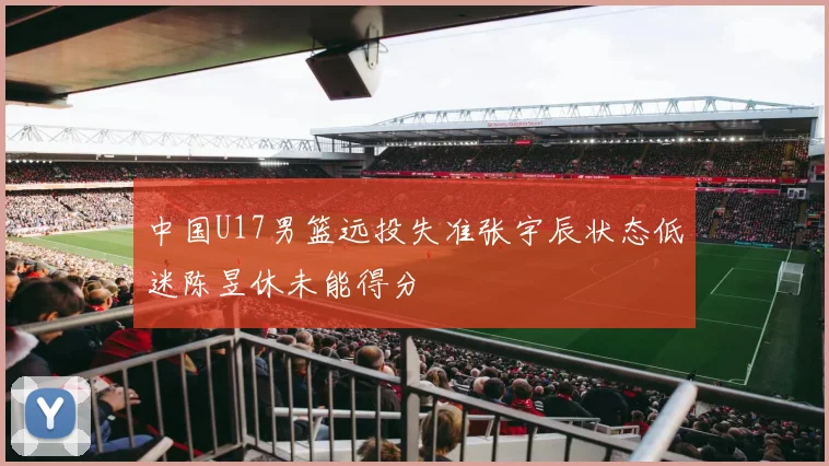 中国U17男篮远投失准张宇辰状态低迷陈昱休未能得分