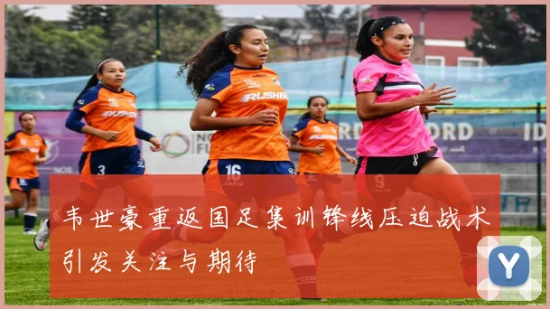 韦世豪重返国足集训锋线压迫战术引发关注与期待