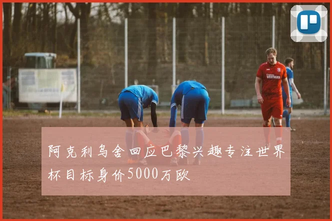 阿克利乌舍回应巴黎兴趣专注世界杯目标身价5000万欧