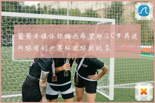 葡萄牙媒体称梅西希望渺茫C罗再进两球将创世界杯进球新纪录