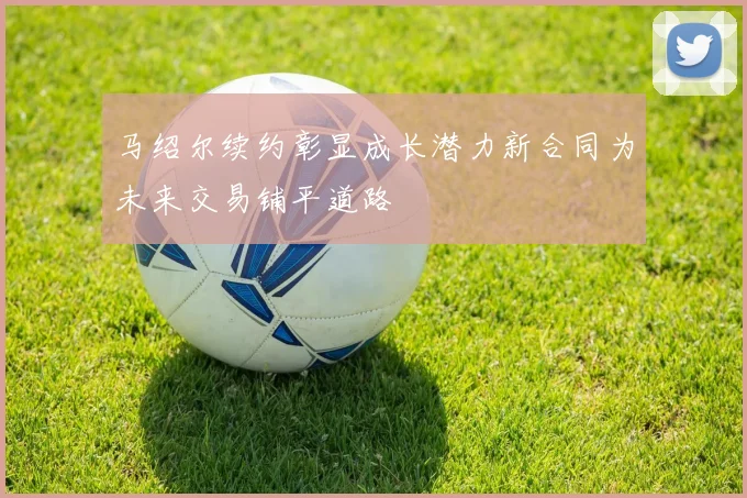 马绍尔续约彰显成长潜力新合同为未来交易铺平道路