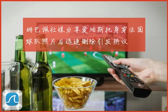 姆巴佩社媒分享爱珀斯托身穿法国球队照片后迅速删除引发热议