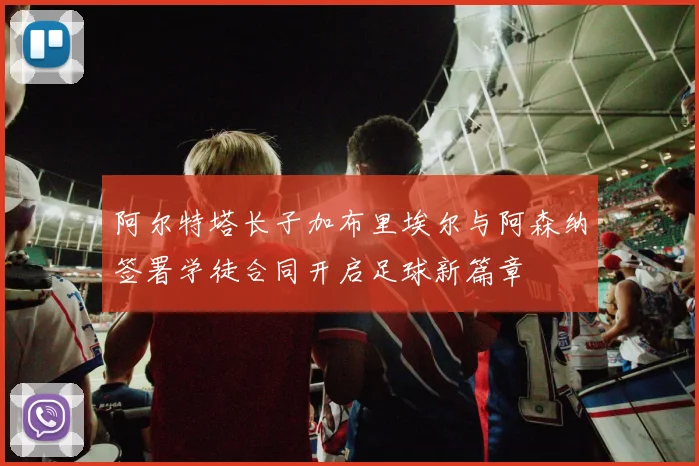 阿尔特塔长子加布里埃尔与阿森纳签署学徒合同开启足球新篇章