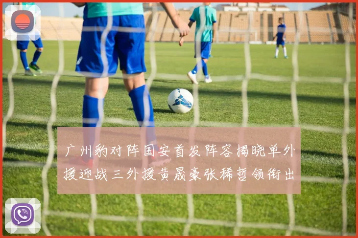 广州豹对阵国安首发阵容揭晓单外援迎战三外援黄晟豪张稀哲领衔出战