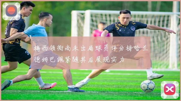 梅西领衔尚未出局球员评分榜哈兰德姆巴佩紧随其后展现实力
