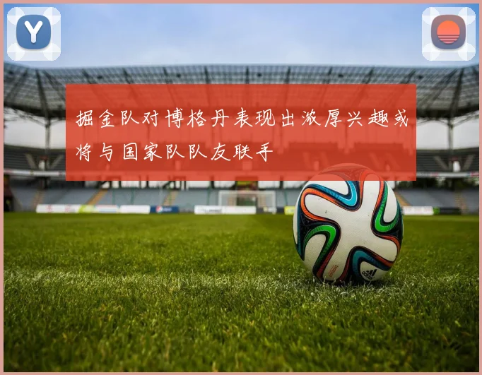 掘金队对博格丹表现出浓厚兴趣或将与国家队队友联手