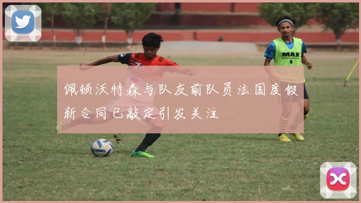 佩顿沃特森与队友前队员法国度假新合同已敲定引发关注